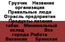 Грузчик › Название организации ­ Правильные люди › Отрасль предприятия ­ Продукты питания, табак › Минимальный оклад ­ 30 000 - Все города Работа » Вакансии   . Брянская обл.,Сельцо г.